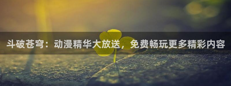 age动漫网：斗破苍穹：动漫精华大放送，免费畅玩更多精彩内容